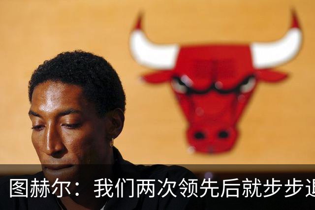 图赫尔：我们两次领先后就步步退守，这不是我们的风格