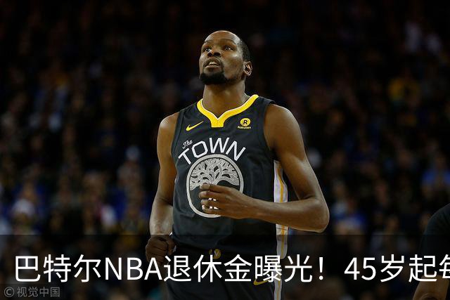巴特尔NBA退休金曝光！45岁起每月领钱，62岁后数字惊人真羡慕