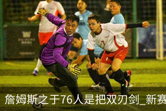 詹姆斯之于76人是把双刃剑 新赛季需直面六大隐患？