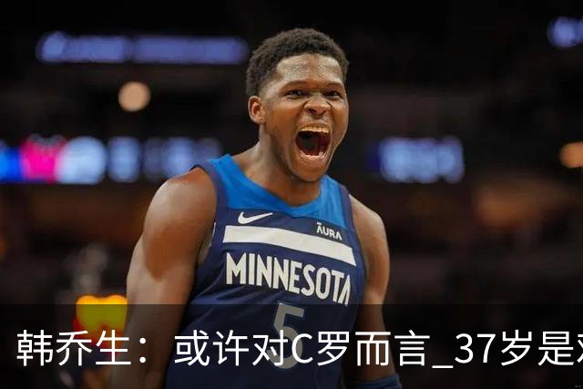 韩乔生：或许对C罗而言 37岁是难违的自然规律了